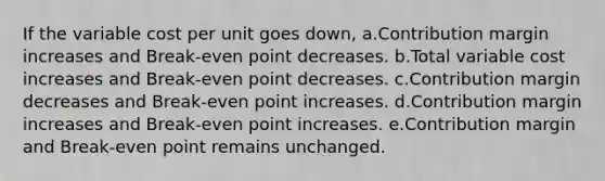 If the variable cost per unit goes down, a.Contribution margin increases and Break-even point decreases. b.Total variable cost increases and Break-even point decreases. c.Contribution margin decreases and Break-even point increases. d.Contribution margin increases and Break-even point increases. e.Contribution margin and Break-even point remains unchanged.