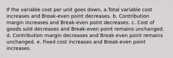 If the variable cost per unit goes down, a.Total variable cost increases and Break-even point decreases. b. Contribution margin increases and Break-even point decreases. c. Cost of goods sold decreases and Break-even point remains unchanged. d. Contribution margin decreases and Break-even point remains unchanged. e. Fixed cost increases and Break-even point increases.