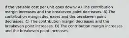 If the variable cost per unit goes down? A) The contribution margin increases and the breakeven point decreases. B) The contribution margin decreases and the breakeven point decreases. C) The contribution margin decreases and the breakeven point increases. D) The contribution margin increases and the breakeven point increases.