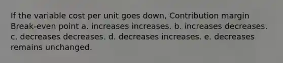 If the variable cost per unit goes down, Contribution margin Break-even point a. increases increases. b. increases decreases. c. decreases decreases. d. decreases increases. e. decreases remains unchanged.