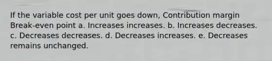 If the variable cost per unit goes down, Contribution margin Break-even point a. Increases increases. b. Increases decreases. c. Decreases decreases. d. Decreases increases. e. Decreases remains unchanged.