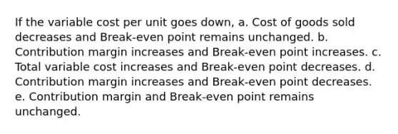 If the variable cost per unit goes down, a. Cost of goods sold decreases and Break-even point remains unchanged. b. Contribution margin increases and Break-even point increases. c. Total variable cost increases and Break-even point decreases. d. Contribution margin increases and Break-even point decreases. e. Contribution margin and Break-even point remains unchanged.