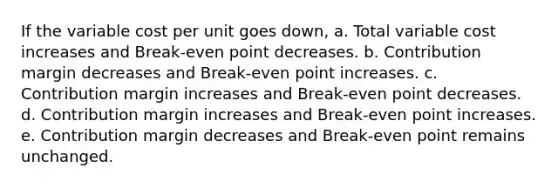 If the variable cost per unit goes down, a. Total variable cost increases and Break-even point decreases. b. Contribution margin decreases and Break-even point increases. c. Contribution margin increases and Break-even point decreases. d. Contribution margin increases and Break-even point increases. e. Contribution margin decreases and Break-even point remains unchanged.