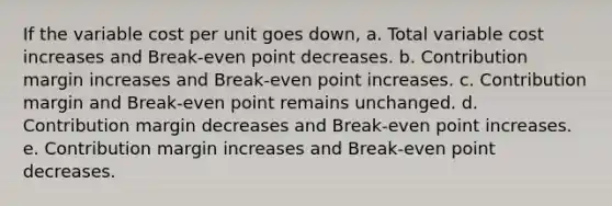 If the variable cost per unit goes down, a. Total variable cost increases and Break-even point decreases. b. Contribution margin increases and Break-even point increases. c. Contribution margin and Break-even point remains unchanged. d. Contribution margin decreases and Break-even point increases. e. Contribution margin increases and Break-even point decreases.