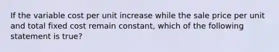 If the variable cost per unit increase while the sale price per unit and total fixed cost remain constant, which of the following statement is true?