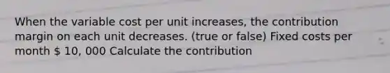 When the variable cost per unit increases, the contribution margin on each unit decreases. (true or false) Fixed costs per month  10, 000 Calculate the contribution