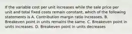 If the variable cost per unit increases while the sale price per unit and total fixed costs remain​ constant, which of the following statements is A. Contribution margin ratio increases. B. Breakeven point in units remains the same. C. Breakeven point in units increases. D. Breakeven point in units decreases