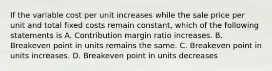 If the variable cost per unit increases while the sale price per unit and total fixed costs remain​ constant, which of the following statements is A. Contribution margin ratio increases. B. Breakeven point in units remains the same. C. Breakeven point in units increases. D. Breakeven point in units decreases