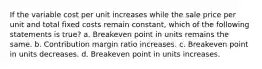 If the variable cost per unit increases while the sale price per unit and total fixed costs remain constant, which of the following statements is true? a. Breakeven point in units remains the same. b. Contribution margin ratio increases. c. Breakeven point in units decreases. d. Breakeven point in units increases.