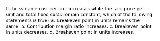 If the variable cost per unit increases while the sale price per unit and total fixed costs remain constant, which of the following statements is true? a. Breakeven point in units remains the same. b. Contribution margin ratio increases. c. Breakeven point in units decreases. d. Breakeven point in units increases.