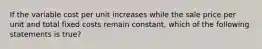 If the variable cost per unit increases while the sale price per unit and total fixed costs remain​ constant, which of the following statements is true​?