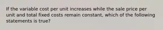 If the variable cost per unit increases while the sale price per unit and total fixed costs remain​ constant, which of the following statements is true​?