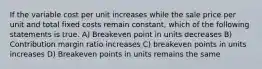 If the variable cost per unit increases while the sale price per unit and total fixed costs remain constant, which of the following statements is true. A) Breakeven point in units decreases B) Contribution margin ratio increases C) breakeven points in units increases D) Breakeven points in units remains the same