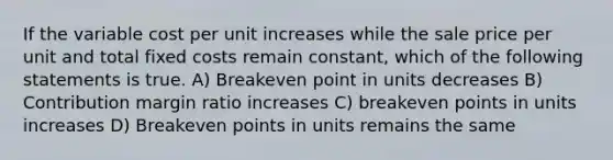 If the variable cost per unit increases while the sale price per unit and total fixed costs remain constant, which of the following statements is true. A) Breakeven point in units decreases B) Contribution margin ratio increases C) breakeven points in units increases D) Breakeven points in units remains the same