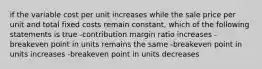 if the variable cost per unit increases while the sale price per unit and total fixed costs remain constant, which of the following statements is true -contribution margin ratio increases -breakeven point in units remains the same -breakeven point in units increases -breakeven point in units decreases