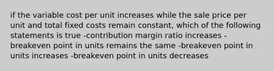 if the variable cost per unit increases while the sale price per unit and total fixed costs remain constant, which of the following statements is true -contribution margin ratio increases -breakeven point in units remains the same -breakeven point in units increases -breakeven point in units decreases