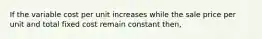 If the variable cost per unit increases while the sale price per unit and total fixed cost remain constant then,