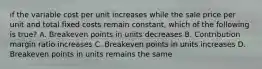 if the variable cost per unit increases while the sale price per unit and total fixed costs remain constant, which of the following is true? A. Breakeven points in units decreases B. Contribution margin ratio increases C. Breakeven points in units increases D. Breakeven points in units remains the same