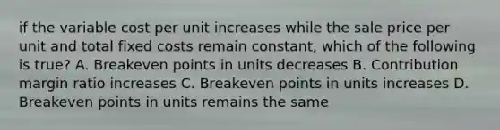 if the variable cost per unit increases while the sale price per unit and total fixed costs remain constant, which of the following is true? A. Breakeven points in units decreases B. Contribution margin ratio increases C. Breakeven points in units increases D. Breakeven points in units remains the same