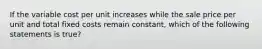 If the variable cost per unit increases while the sale price per unit and total fixed costs remain constant, which of the following statements is true?