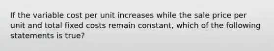 If the variable cost per unit increases while the sale price per unit and total fixed costs remain constant, which of the following statements is true?