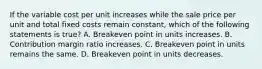 If the variable cost per unit increases while the sale price per unit and total fixed costs remain​ constant, which of the following statements is true​? A. Breakeven point in units increases. B. Contribution margin ratio increases. C. Breakeven point in units remains the same. D. Breakeven point in units decreases.