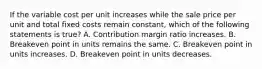 If the variable cost per unit increases while the sale price per unit and total fixed costs remain​ constant, which of the following statements is true​? A. Contribution margin ratio increases. B. Breakeven point in units remains the same. C. Breakeven point in units increases. D. Breakeven point in units decreases.