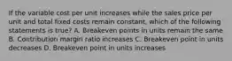 If the variable cost per unit increases while the sales price per unit and total fixed costs remain constant, which of the following statements is true? A. Breakeven points in units remain the same B. Contribution margin ratio increases C. Breakeven point in units decreases D. Breakeven point in units increases