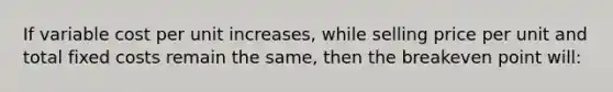 If variable cost per unit increases, while selling price per unit and total fixed costs remain the same, then the breakeven point will: