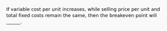 If variable cost per unit increases, while selling price per unit and total fixed costs remain the same, then the breakeven point will ______.