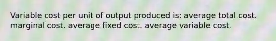 Variable cost per unit of output produced is: average total cost. marginal cost. average fixed cost. average variable cost.