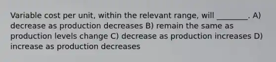 Variable cost per unit, within the relevant range, will ________. A) decrease as production decreases B) remain the same as production levels change C) decrease as production increases D) increase as production decreases