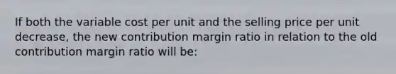 If both the variable cost per unit and the selling price per unit decrease, the new contribution margin ratio in relation to the old contribution margin ratio will be: