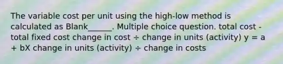 The variable cost per unit using the high-low method is calculated as Blank______. Multiple choice question. total cost - total fixed cost change in cost ÷ change in units (activity) y = a + bX change in units (activity) ÷ change in costs