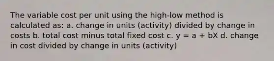 The variable cost per unit using the high-low method is calculated as: a. change in units (activity) divided by change in costs b. total cost minus total fixed cost c. y = a + bX d. change in cost divided by change in units (activity)