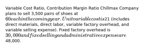 Variable Cost Ratio, Contribution Margin Ratio Chillmax Company plans to sell 3,500 pairs of shoes at 60 each in the coming year. Unit variable cost is21 (includes direct materials, direct labor, variable factory overhead, and variable selling expense). Fixed factory overhead is 30,000 and fixed selling and administrative expense are48,000.