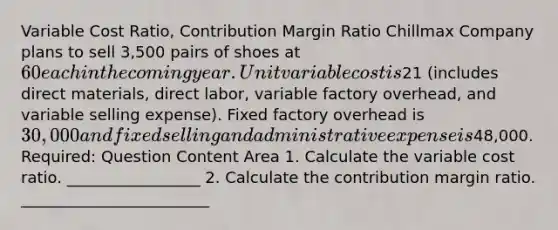 Variable Cost Ratio, Contribution Margin Ratio Chillmax Company plans to sell 3,500 pairs of shoes at 60 each in the coming year. Unit variable cost is21 (includes direct materials, direct labor, variable factory overhead, and variable selling expense). Fixed factory overhead is 30,000 and fixed selling and administrative expense is48,000. Required: Question Content Area 1. Calculate the variable cost ratio. _________________ 2. Calculate the contribution margin ratio. ________________________