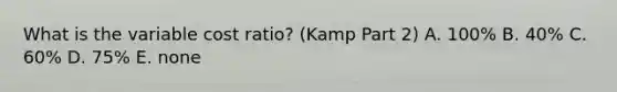 What is the variable cost ratio? (Kamp Part 2) A. 100% B. 40% C. 60% D. 75% E. none