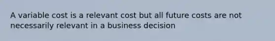 A variable cost is a relevant cost but all future costs are not necessarily relevant in a business decision