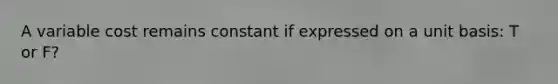 A variable cost remains constant if expressed on a unit basis: T or F?