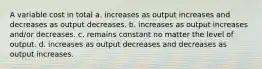 A variable cost in total a. increases as output increases and decreases as output decreases. b. increases as output increases and/or decreases. c. remains constant no matter the level of output. d. increases as output decreases and decreases as output increases.