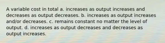 A variable cost in total a. increases as output increases and decreases as output decreases. b. increases as output increases and/or decreases. c. remains constant no matter the level of output. d. increases as output decreases and decreases as output increases.