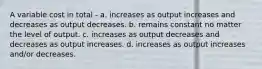 A variable cost in total - a. increases as output increases and decreases as output decreases. b. remains constant no matter the level of output. c. increases as output decreases and decreases as output increases. d. increases as output increases and/or decreases.