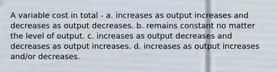 A variable cost in total - a. increases as output increases and decreases as output decreases. b. remains constant no matter the level of output. c. increases as output decreases and decreases as output increases. d. increases as output increases and/or decreases.