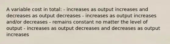 A variable cost in total: - increases as output increases and decreases as output decreases - increases as output increases and/or decreases - remains constant no matter the level of output - increases as output decreases and decreases as output increases