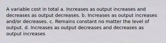 A variable cost in total a. Increases as output increases and decreases as output decreases. b. Increases as output increases and/or decreases. c. Remains constant no matter the level of output. d. Increases as output decreases and decreases as output increases