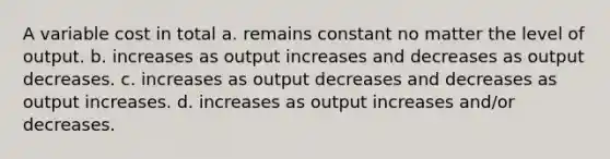 A variable cost in total a. remains constant no matter the level of output. b. increases as output increases and decreases as output decreases. c. increases as output decreases and decreases as output increases. d. increases as output increases and/or decreases.