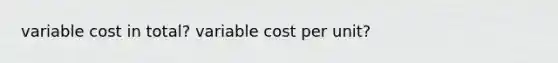 variable cost in total? variable cost per unit?