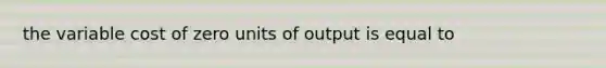 the variable cost of zero units of output is equal to