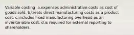 Variable costing ​ a.​expenses administrative costs as cost of goods sold. ​b.​treats direct manufacturing costs as a product cost. ​c.​includes fixed manufacturing overhead as an inventoriable cost. ​d.​is required for external reporting to shareholders.